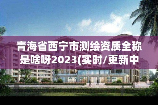 青海省西宁市测绘资质全称是啥呀2023(实时/更新中)