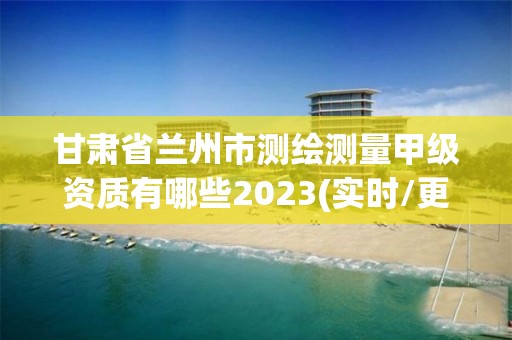 甘肃省兰州市测绘测量甲级资质有哪些2023(实时/更新中)