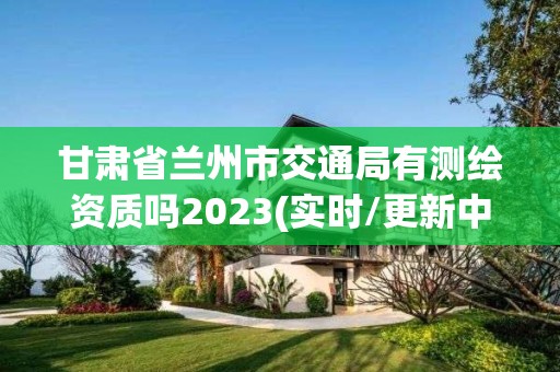 甘肃省兰州市交通局有测绘资质吗2023(实时/更新中)