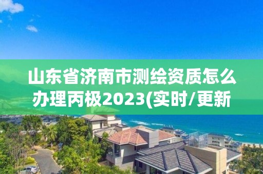 山东省济南市测绘资质怎么办理丙极2023(实时/更新中)