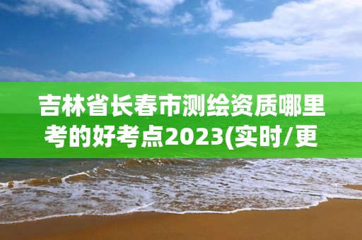 吉林省长春市测绘资质哪里考的好考点2023(实时/更新中)