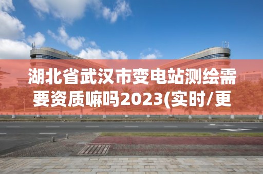 湖北省武汉市变电站测绘需要资质嘛吗2023(实时/更新中)