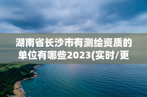 湖南省长沙市有测绘资质的单位有哪些2023(实时/更新中)