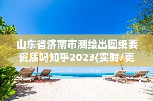 山东省济南市测绘出图纸要资质吗知乎2023(实时/更新中)