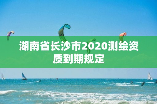 湖南省长沙市2020测绘资质到期规定