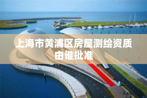 上海市黄浦区房屋测绘资质由谁批准