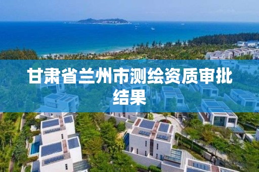 甘肃省兰州市测绘资质审批结果