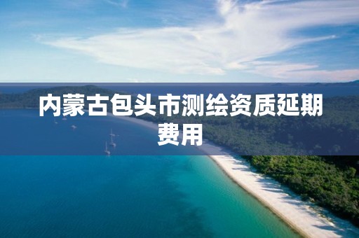 内蒙古包头市测绘资质延期费用