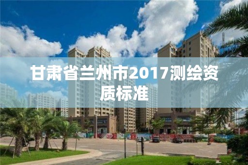 甘肃省兰州市2017测绘资质标准