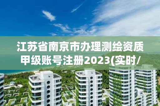 江苏省南京市办理测绘资质甲级账号注册2023(实时/更新中)