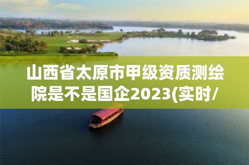 山西省太原市甲级资质测绘院是不是国企2023(实时/更新中)