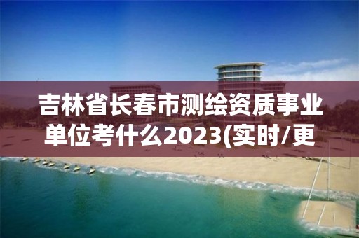 吉林省长春市测绘资质事业单位考什么2023(实时/更新中)