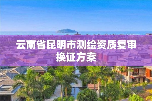 云南省昆明市测绘资质复审换证方案