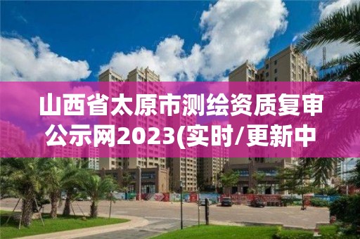 山西省太原市测绘资质复审公示网2023(实时/更新中)