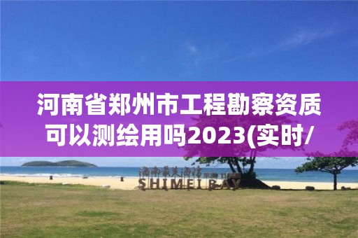 河南省郑州市工程勘察资质可以测绘用吗2023(实时/更新中)