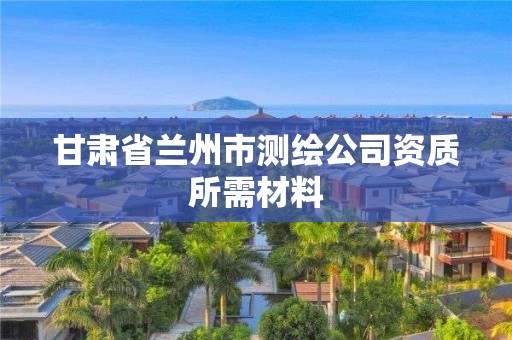 甘肃省兰州市测绘公司资质所需材料