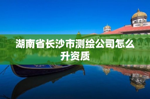 湖南省长沙市测绘公司怎么升资质