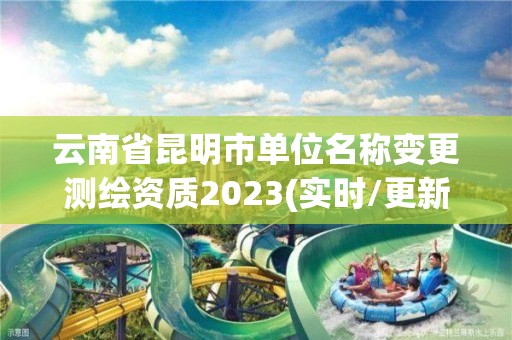 云南省昆明市单位名称变更测绘资质2023(实时/更新中)