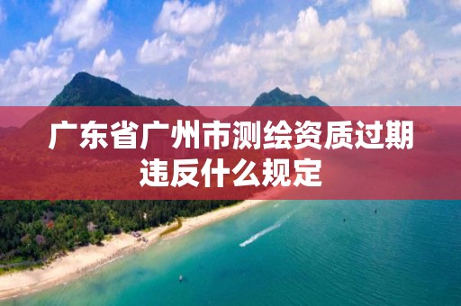 广东省广州市测绘资质过期违反什么规定