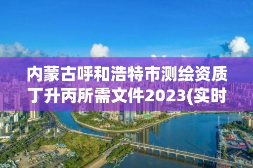 内蒙古呼和浩特市测绘资质丁升丙所需文件2023(实时/更新中)