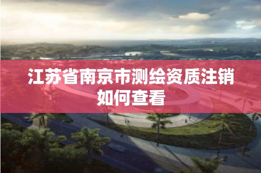 江苏省南京市测绘资质注销如何查看