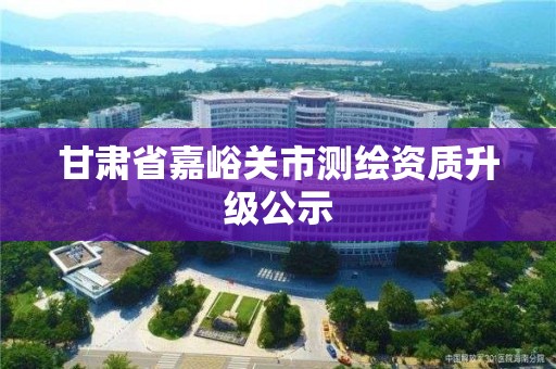 甘肃省嘉峪关市测绘资质升级公示