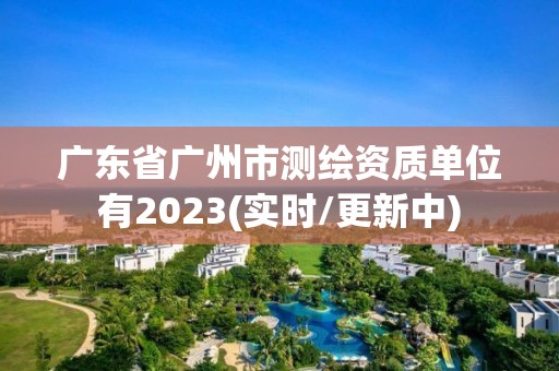 广东省广州市测绘资质单位有2023(实时/更新中)