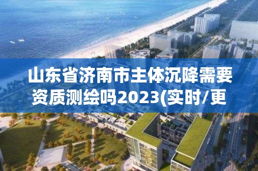 山东省济南市主体沉降需要资质测绘吗2023(实时/更新中)