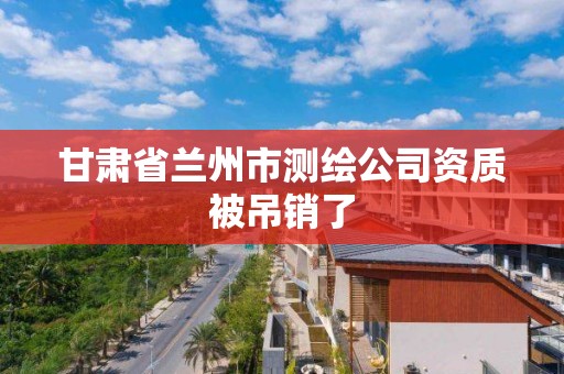 甘肃省兰州市测绘公司资质被吊销了