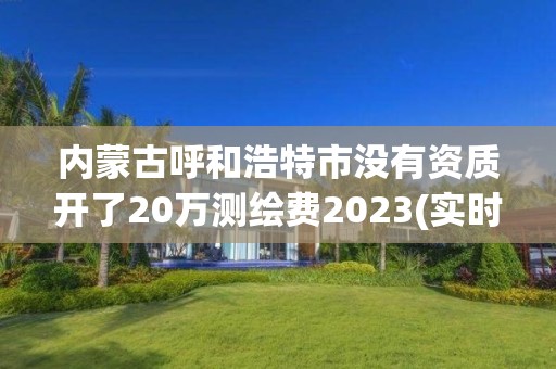 内蒙古呼和浩特市没有资质开了20万测绘费2023(实时/更新中)