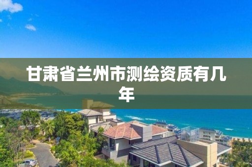 甘肃省兰州市测绘资质有几年