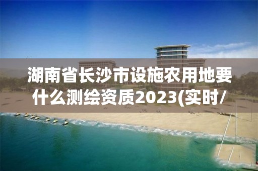 湖南省长沙市设施农用地要什么测绘资质2023(实时/更新中)