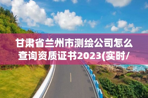 甘肃省兰州市测绘公司怎么查询资质证书2023(实时/更新中)