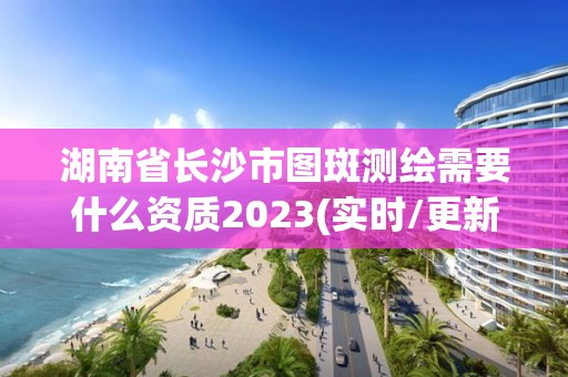 湖南省长沙市图斑测绘需要什么资质2023(实时/更新中)