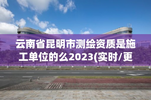 云南省昆明市测绘资质是施工单位的么2023(实时/更新中)