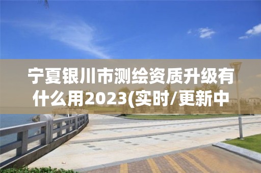 宁夏银川市测绘资质升级有什么用2023(实时/更新中)