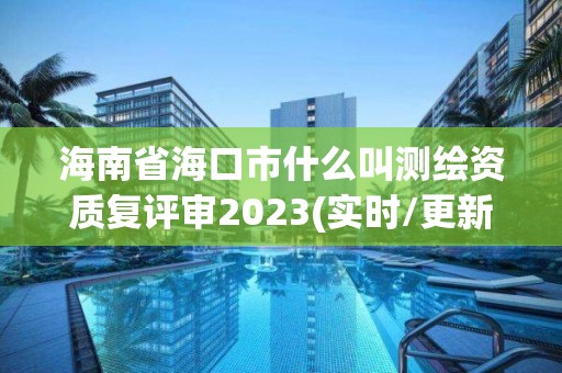 海南省海口市什么叫测绘资质复评审2023(实时/更新中)