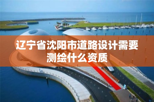 辽宁省沈阳市道路设计需要测绘什么资质