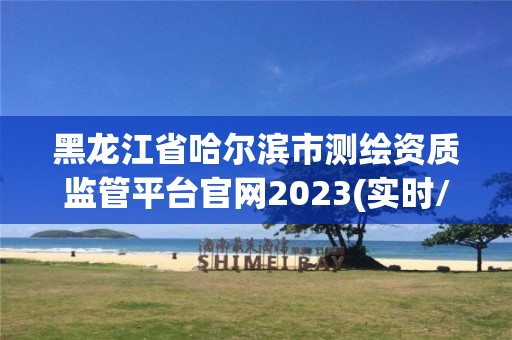 黑龙江省哈尔滨市测绘资质监管平台官网2023(实时/更新中)