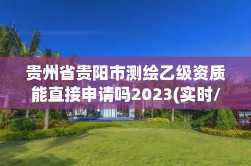 贵州省贵阳市测绘乙级资质能直接申请吗2023(实时/更新中)