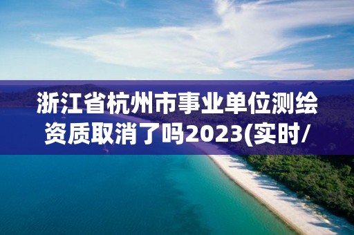 浙江省杭州市事业单位测绘资质取消了吗2023(实时/更新中)