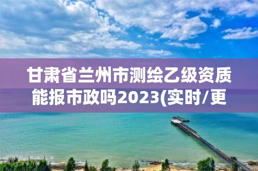 甘肃省兰州市测绘乙级资质能报市政吗2023(实时/更新中)