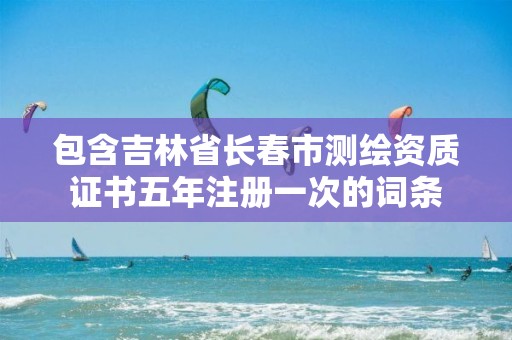 包含吉林省长春市测绘资质证书五年注册一次的词条