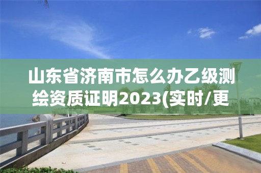 山东省济南市怎么办乙级测绘资质证明2023(实时/更新中)