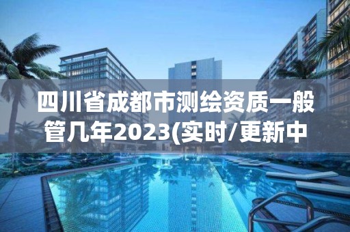 四川省成都市测绘资质一般管几年2023(实时/更新中)