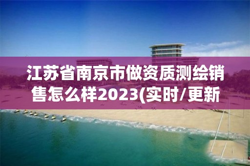 江苏省南京市做资质测绘销售怎么样2023(实时/更新中)