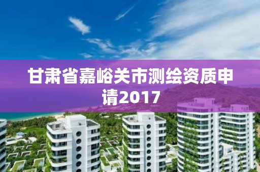 甘肃省嘉峪关市测绘资质申请2017