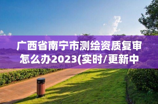 广西省南宁市测绘资质复审怎么办2023(实时/更新中)