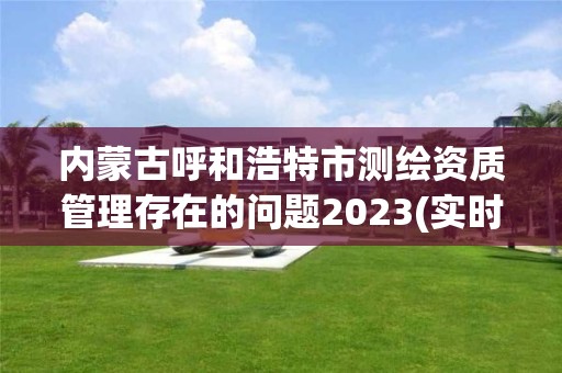 内蒙古呼和浩特市测绘资质管理存在的问题2023(实时/更新中)