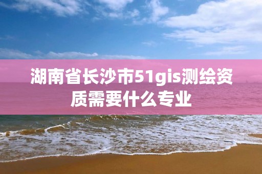 湖南省长沙市51gis测绘资质需要什么专业